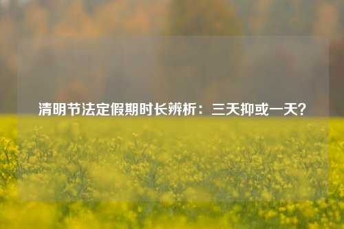 清明节法定假期时长辨析:三天抑或一天?