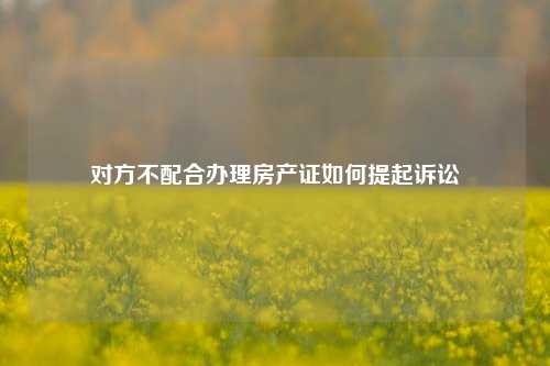 对方不配合办理房产证如何提起诉讼